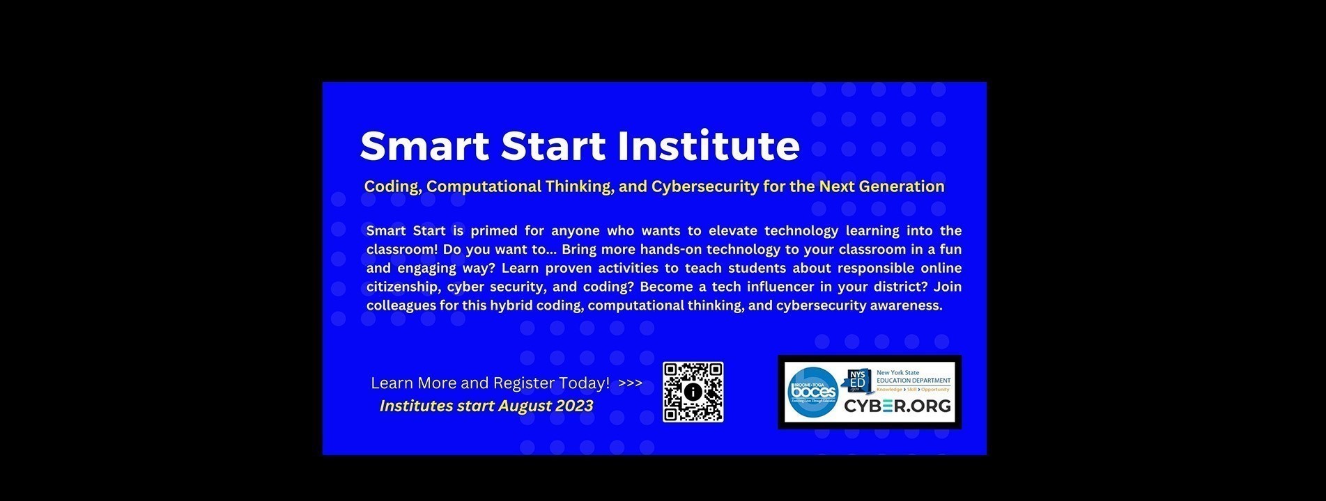 Smart Start Institute: Coding, Computational Thinking, and Cybersecurity for the Next Generation. Institutes Start in August 2023.primed for anyone who wants to elevate technology learning into the classroom! Do you want to... Bring more hands-on technology to your classroom in a fun and engaging way? Learn proven activities to teach students about responsible online citizenship, cyber security, and coding? Become a tech influencer in your district? Join colleagues for this hybrid coding, computational thinking, and cybersecurity awareness. Scan QR Code to Learn More and Register Today!