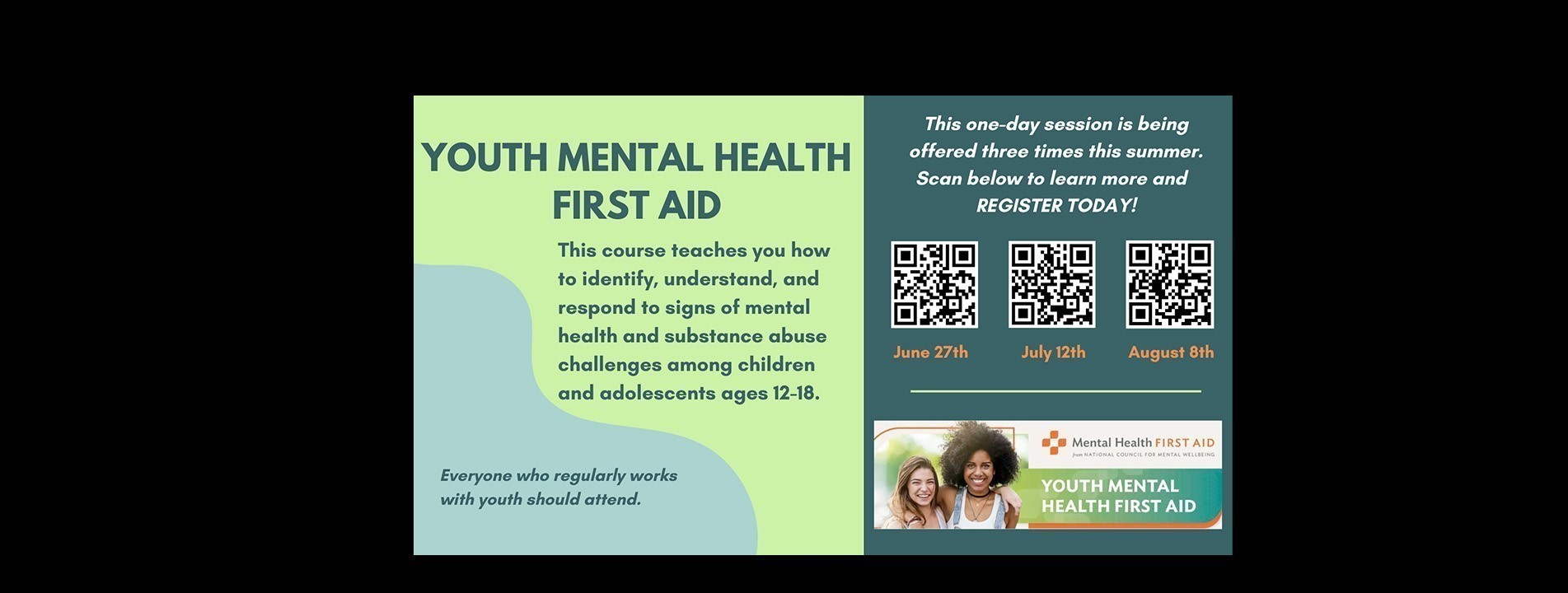 Youth Mental Health First Aid. This course teaches you how to identify, understand, and respond to signs of mental health and substance abuse challenges among children and adolescents ages 12-18. Everyone who regularly works with youth should attend. This one-day session is being offered three times this summer - June 27th, July 12th, and August 8th. Scan QR code to learn more and register today!