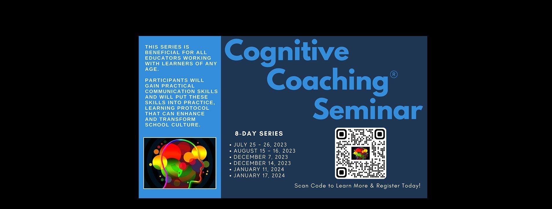Cognitive Coaching Seminar. This series is beneficial for all educators working with learners of any age. Participants will gain practical communication skills and will put these skills into practice, learning protocol that can enhance and transform school culture. 8-day series: July 25 -26, 2023; August 15-16, 2023; December 7, 2023; December 14, 2023; January 11, 2024; and January 17, 2024. 