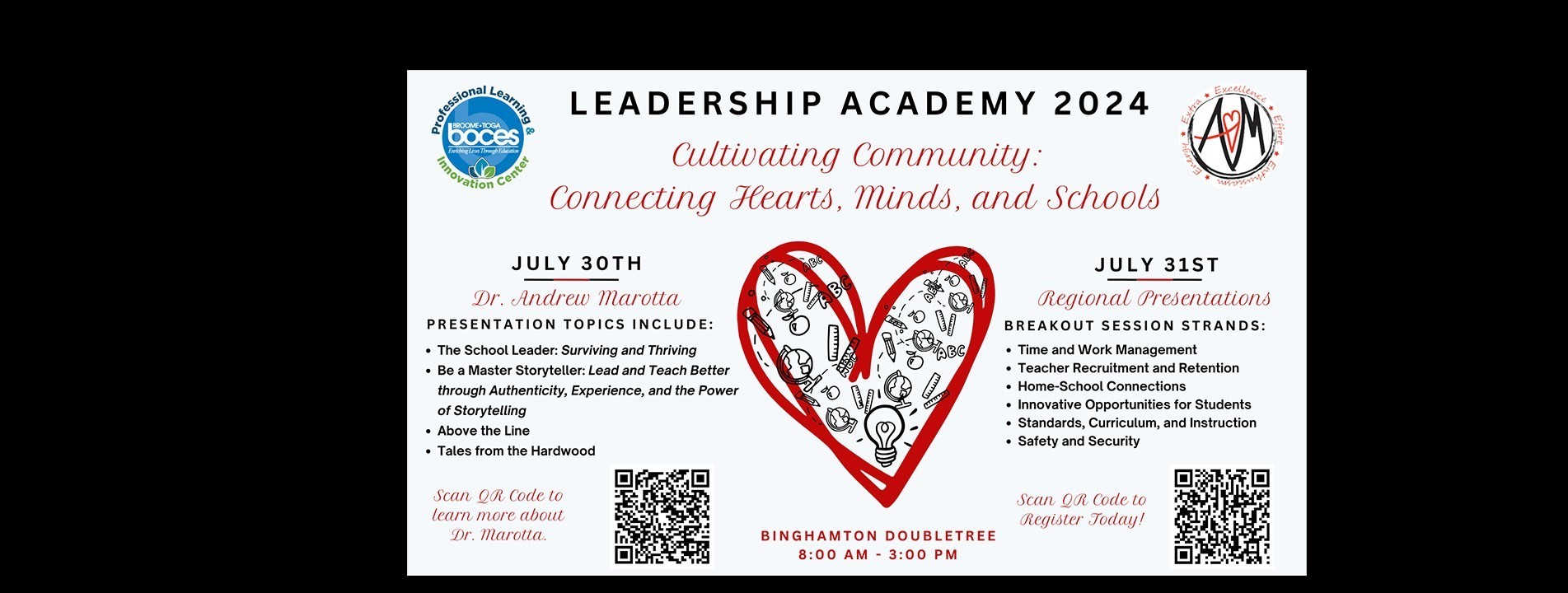 Leadership Academy 2024. Cultivating Community: Connecting Hearts, Minds, and Schools. July 30th: Dr. Andrew Marotta. Presentation topics include: - The School Leader: Surviving and Thriving; Be A Master Storyteller: Lead and Teach better through Authenticity, Experience, and the Power of Storytelling; Above the Line; Tales from the Hardwood. July 31st: Regional Presentations. Breakout Session Strands: -Time and Work Management; Teacher Recruitment and Retention; Home-School Connections; Innovative Opportunities for Students; Standards, Curriculum, and Instruction; Safety and Security. Location: Binghamton DoubleTree; 8 am - 3 pm.